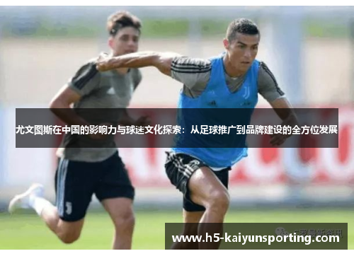 尤文图斯在中国的影响力与球迷文化探索：从足球推广到品牌建设的全方位发展